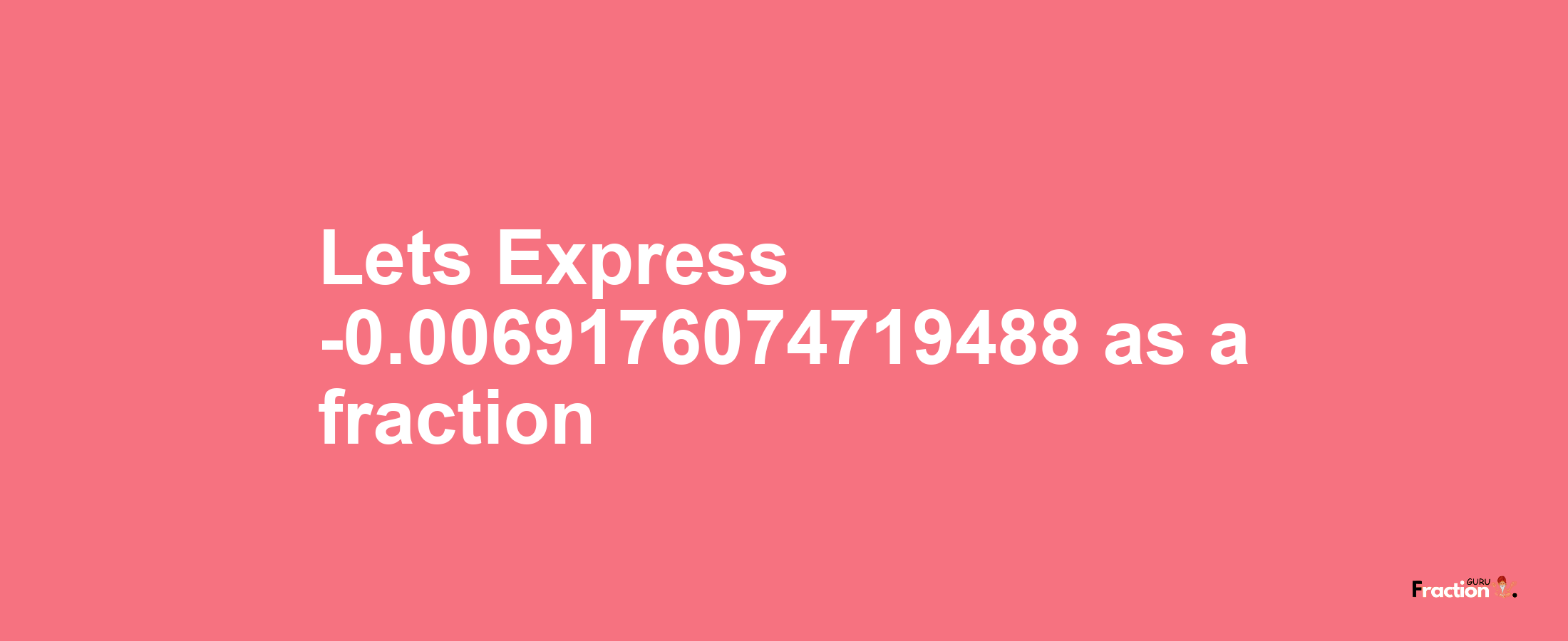 Lets Express -0.0069176074719488 as afraction